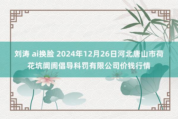 刘涛 ai换脸 2024年12月26日河北唐山市荷花坑阛阓倡导科罚有限公司价钱行情