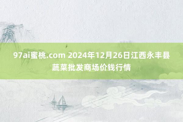 97ai蜜桃.com 2024年12月26日江西永丰县蔬菜批发商场价钱行情