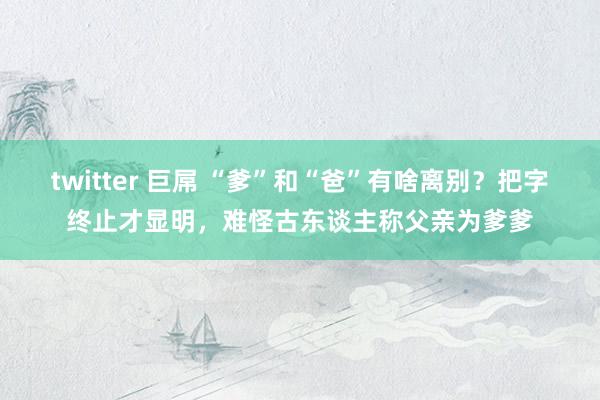 twitter 巨屌 “爹”和“爸”有啥离别？把字终止才显明，难怪古东谈主称父亲为爹爹