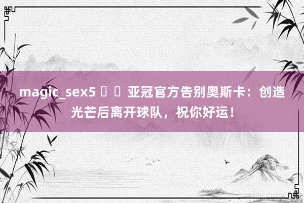 magic_sex5 ❤️亚冠官方告别奥斯卡：创造光芒后离开球队，祝你好运！