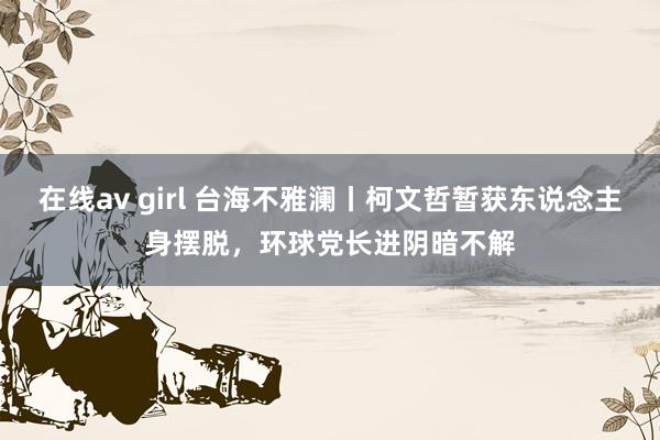 在线av girl 台海不雅澜丨柯文哲暂获东说念主身摆脱，环球党长进阴暗不解