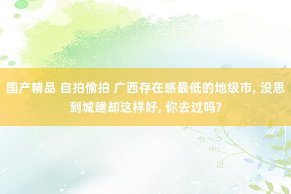 国产精品 自拍偷拍 广西存在感最低的地级市， 没思到城建却这样好， 你去过吗?