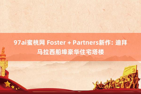 97ai蜜桃网 Foster + Partners新作: 迪拜马拉西船埠豪华住宅塔楼