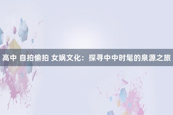 高中 自拍偷拍 女娲文化：探寻中中时髦的泉源之旅