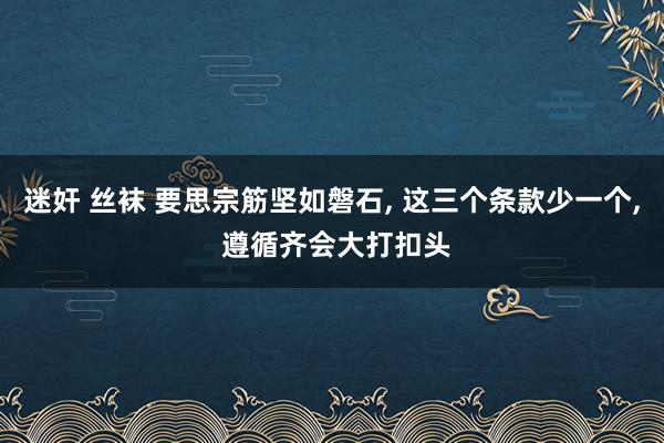 迷奸 丝袜 要思宗筋坚如磐石， 这三个条款少一个， 遵循齐会大打扣头