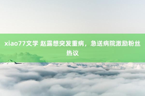 xiao77文学 赵露想突发重病，急送病院激励粉丝热议