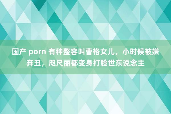 国产 porn 有种整容叫曹格女儿，小时候被嫌弃丑，咫尺丽都变身打脸世东说念主