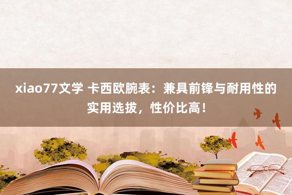 xiao77文学 卡西欧腕表：兼具前锋与耐用性的实用选拔，性价比高！