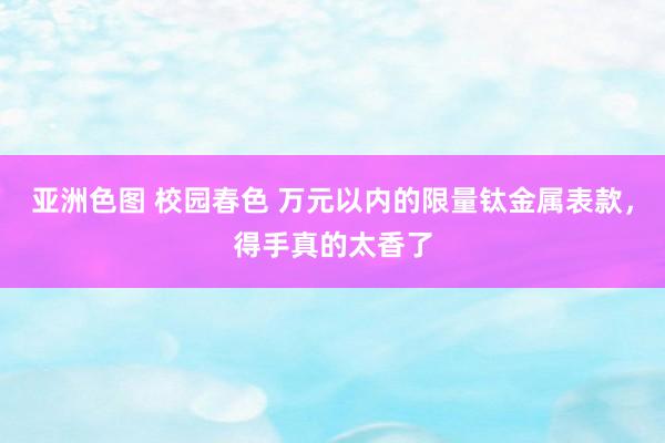 亚洲色图 校园春色 万元以内的限量钛金属表款，得手真的太香了