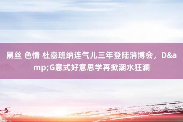 黑丝 色情 杜嘉班纳连气儿三年登陆消博会，D&G意式好意思学再掀潮水狂澜