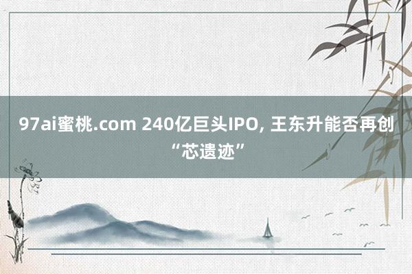 97ai蜜桃.com 240亿巨头IPO， 王东升能否再创“芯遗迹”