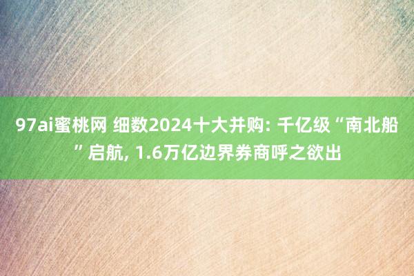 97ai蜜桃网 细数2024十大并购: 千亿级“南北船”启航， 1.6万亿边界券商呼之欲出