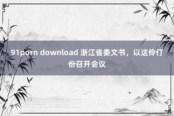 91porn download 浙江省委文书，以这伶仃份召开会议