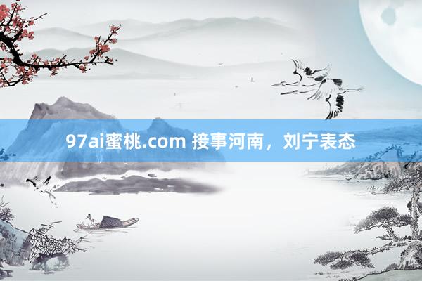 97ai蜜桃.com 接事河南，刘宁表态