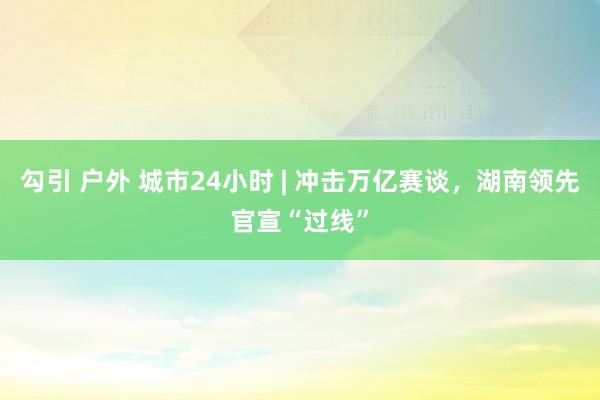 勾引 户外 城市24小时 | 冲击万亿赛谈，湖南领先官宣“过线”