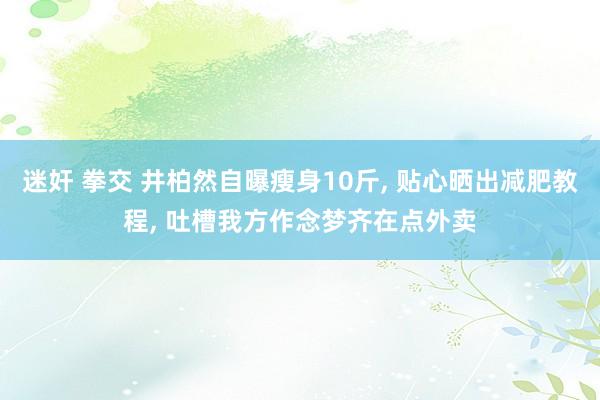 迷奸 拳交 井柏然自曝瘦身10斤， 贴心晒出减肥教程， 吐槽我方作念梦齐在点外卖