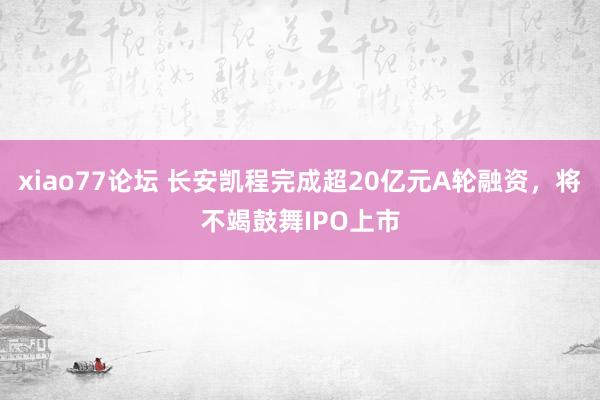 xiao77论坛 长安凯程完成超20亿元A轮融资，将不竭鼓舞IPO上市