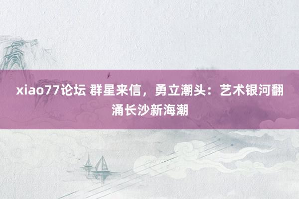 xiao77论坛 群星来信，勇立潮头：艺术银河翻涌长沙新海潮