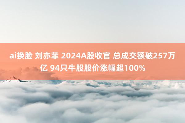 ai换脸 刘亦菲 2024A股收官 总成交额破257万亿 94只牛股股价涨幅超100%