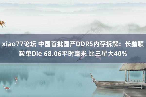 xiao77论坛 中国首批国产DDR5内存拆解：长鑫颗粒单Die 68.06平时毫米 比三星大40%