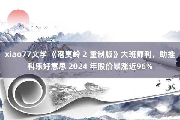 xiao77文学 《落寞岭 2 重制版》大班师利，助推科乐好意思 2024 年股价暴涨近96%