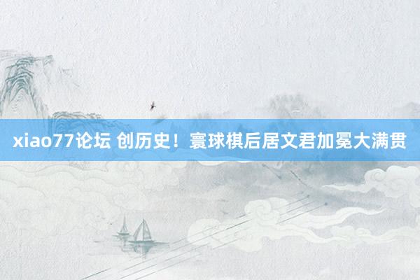 xiao77论坛 创历史！寰球棋后居文君加冕大满贯