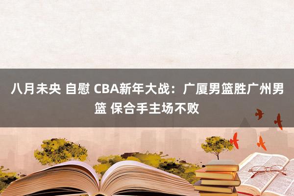 八月未央 自慰 CBA新年大战：广厦男篮胜广州男篮 保合手主场不败