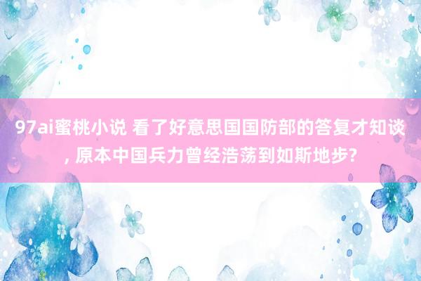 97ai蜜桃小说 看了好意思国国防部的答复才知谈， 原本中国兵力曾经浩荡到如斯地步?