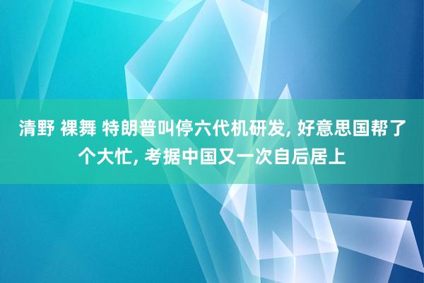 清野 裸舞 特朗普叫停六代机研发， 好意思国帮了个大忙， 考据中国又一次自后居上