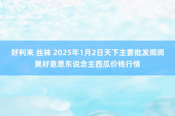 好利来 丝袜 2025年1月2日天下主要批发阛阓黑好意思东说念主西瓜价钱行情