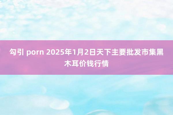 勾引 porn 2025年1月2日天下主要批发市集黑木耳价钱行情