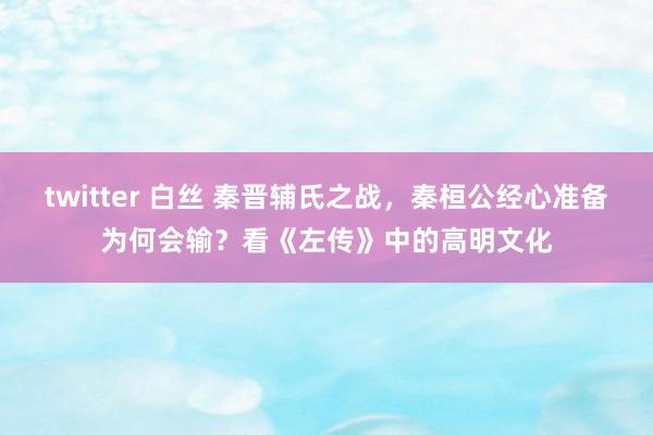 twitter 白丝 秦晋辅氏之战，秦桓公经心准备为何会输？看《左传》中的高明文化