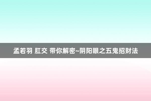 孟若羽 肛交 带你解密~阴阳眼之五鬼招财法