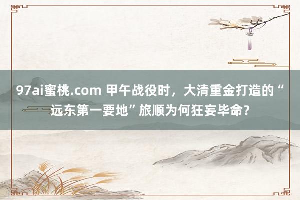 97ai蜜桃.com 甲午战役时，大清重金打造的“远东第一要地”旅顺为何狂妄毕命？