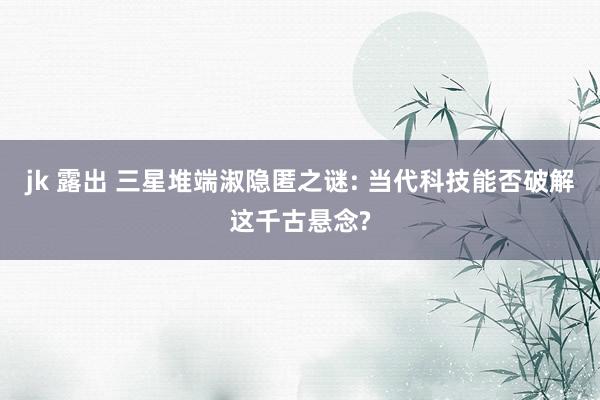 jk 露出 三星堆端淑隐匿之谜: 当代科技能否破解这千古悬念?