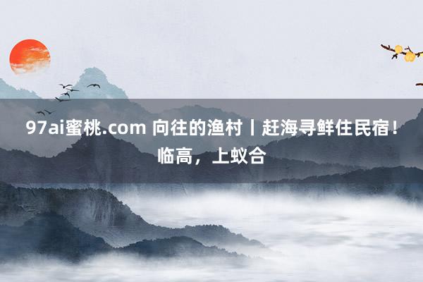 97ai蜜桃.com 向往的渔村丨赶海寻鲜住民宿！临高，上蚁合