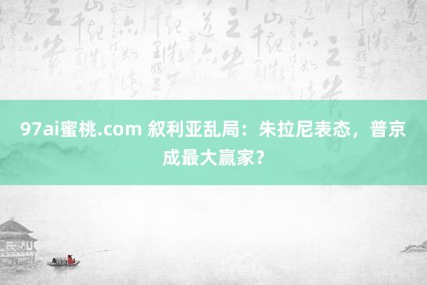 97ai蜜桃.com 叙利亚乱局：朱拉尼表态，普京成最大赢家？