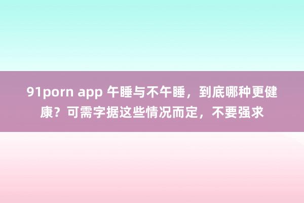 91porn app 午睡与不午睡，到底哪种更健康？可需字据这些情况而定，不要强求