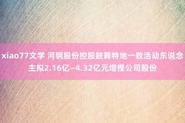 xiao77文学 河钢股份控股鼓舞特地一致活动东说念主拟2.16亿—4.32亿元增捏公司股份