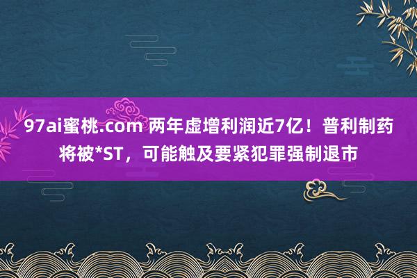 97ai蜜桃.com 两年虚增利润近7亿！普利制药将被*ST，可能触及要紧犯罪强制退市