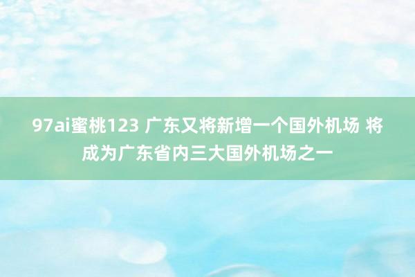 97ai蜜桃123 广东又将新增一个国外机场 将成为广东省内三大国外机场之一