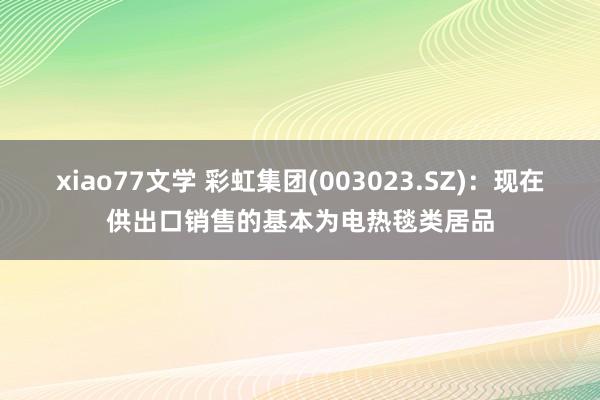 xiao77文学 彩虹集团(003023.SZ)：现在供出口销售的基本为电热毯类居品