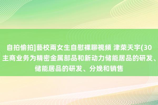 自拍偷拍]藝校兩女生自慰裸聊視頻 津荣天宇(300988.SZ)：主商业务为精密金属部品和新动力储能居品的研发、分娩和销售