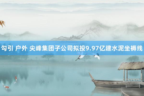 勾引 户外 尖峰集团子公司拟投9.97亿建水泥坐褥线