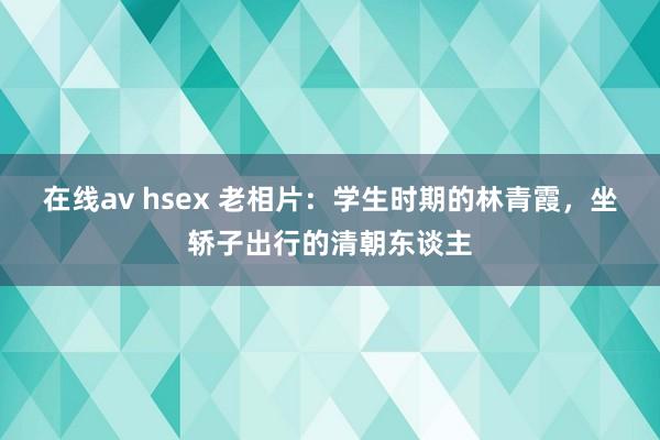 在线av hsex 老相片：学生时期的林青霞，坐轿子出行的清朝东谈主