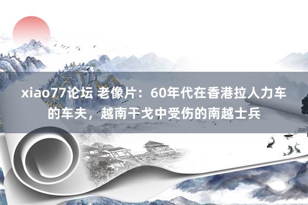 xiao77论坛 老像片：60年代在香港拉人力车的车夫，越南干戈中受伤的南越士兵