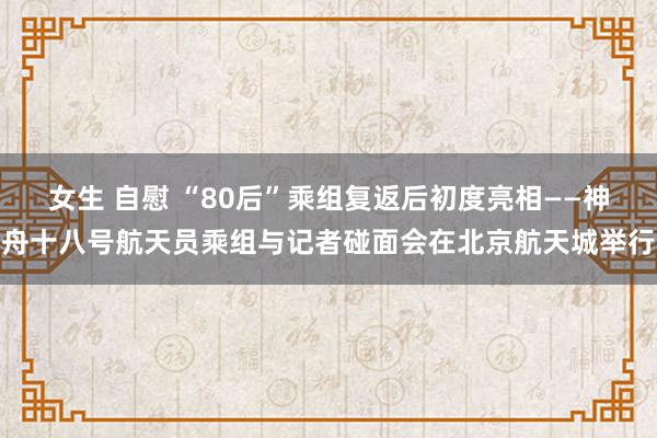 女生 自慰 “80后”乘组复返后初度亮相——神舟十八号航天员乘组与记者碰面会在北京航天城举行