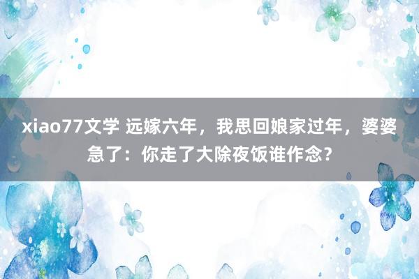 xiao77文学 远嫁六年，我思回娘家过年，婆婆急了：你走了大除夜饭谁作念？