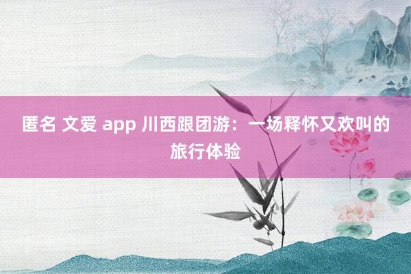 匿名 文爱 app 川西跟团游：一场释怀又欢叫的旅行体验