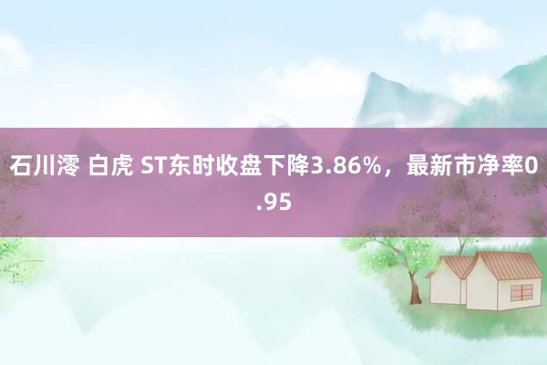 石川澪 白虎 ST东时收盘下降3.86%，最新市净率0.95